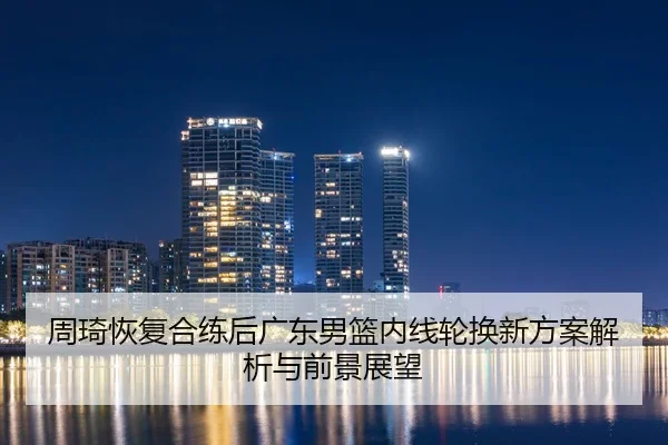 周琦恢复合练后广东男篮内线轮换新方案解析与前景展望